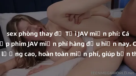 sex phòng thay đồ Tải JAV miễn phí: Các trang web cung cấp phim JAV miễn phí hàng đầu hiện nay. Các tác phẩm chất lượng cao, hoàn toàn miễn phí, giúp bạn thỏa mãn niềm đam mê mà không tốn kém.