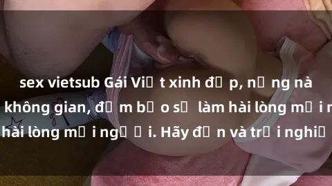 sex vietsub Gái Việt xinh đẹp, nồng nàn làm tình say đắm không gian, đảm bảo sẽ làm hài lòng mọi người. Hãy đến và trải nghiệm ngay!