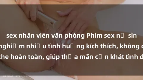 sex nhân viên văn phòng Phim sex nữ sinh mới nhất: Trải nghiệm nhiều tình huống kích thích, không che hoàn toàn, giúp thỏa mãn cơn khát tình dục của các bạn trẻ