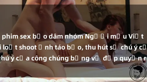 phim sex bạo dâm nhóm Người mẫu Việt Nam gây sốt với loạt shoot ảnh táo bạo, thu hút sự chú ý của công chúng bằng vẻ đẹp quyến rũ và gợi cảm.