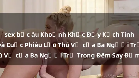 sex bắc âu Khoảnh Khắc Đầy Kịch Tính: Sex  Việt Nam và Cuộc Phiêu Lưu Thú Vị của Ba Người Trẻ Trong Đêm Say Đắm