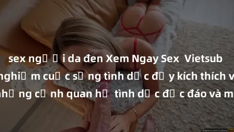 sex người da đen Xem Ngay Sex  Vietsub Full HD - Cùng trải nghiệm cuộc sống tình dục đầy kích thích với những cảnh quan hệ tình dục độc đáo và mãnh liệt trong bộ phim này!