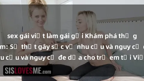 sex gái việt làm gái gọi Khám phá thế giới sex loli Việt Nam: Sự thật gây sốc về nhu cầu và nguy cơ đe dọa cho trẻ em tại Việt Nam