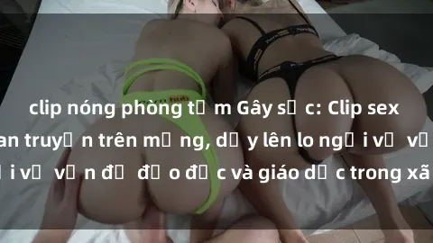 clip nóng phòng tắm Gây sốc: Clip sex mẹ con Việt Nam lan truyền trên mạng, dấy lên lo ngại về vấn đề đạo đức và giáo dục trong xã hội hiện nay.