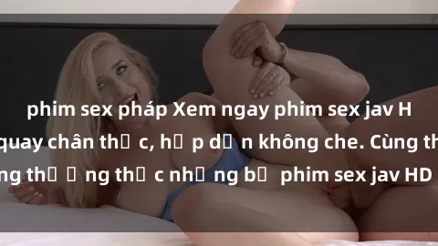 phim sex pháp Xem ngay phim sex jav HD với những cảnh quay chân thực, hấp dẫn không che. Cùng thưởng thức những bộ phim sex jav HD hot nhất hiện nay!