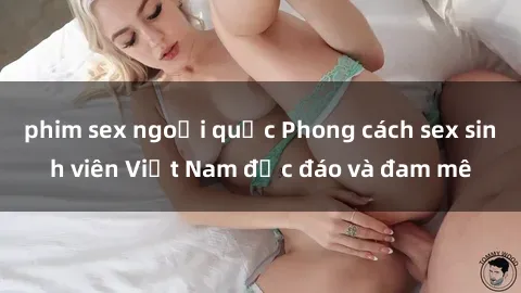 phim sex ngoại quốc Phong cách sex sinh viên Việt Nam độc đáo và đam mê