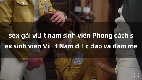 sex gái việt nam sinh viên Phong cách sex sinh viên Việt Nam độc đáo và đam mê